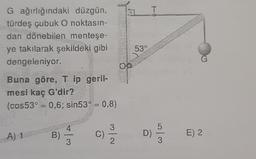 G ağırlığındaki düzgün,
türdeş çubuk O noktasın-
dan dönebilen menteşe-
ye takılarak şekildeki gibi
dengeleniyor.
Buna göre, T ip geril-
mesi kaç G'dir?
(cos53° = 0,6; sin53° = 0,8)
A) 1
B)
C)
3/N
2
53%
T
915953
D)
E) 2