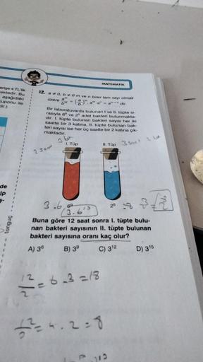 erişe 4 TL'lik
ektedir. Bu
1
aşağıdaki
kuponu ile 1
dir.)
de
ip
tonguç
12
12. a * 0, b# 0 m ve n birer tam sayı olmak
(8)", a a" = am+n dir.
üzere
2 Sand
Yo
a
b
Bir laboratuvarda bulunan I ve II. tüpte si-
rasıyla 6° ve 25 adet bakteri bulunmakta-
dir. I. 