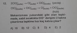 12.
2C1O(suda) → Cl(suda) + CIO2(suda) (yavaş)
CIO2(suda) + CIO(suda) → Csuda) + CIO3(suda)
(hızlı)
Mekanizması yukarıdaki gibi olan tepki-
mede, sabit sıcaklıkta CIO derişimi 2 katına
çıkarılırsa tepkime hızı kaç katına çıkar?
A) 16 B) 12 C) 8 D) 4
E) 2