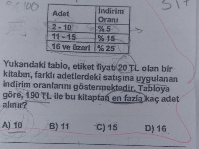 0/100
Indirim
Orani
% 5
% 15
16 ve üzeri %25
Adet
2-10
Yukarıdaki tablo, etiket fiyatı 20 TL olan bir
kitabın, farklı adetlerdeki satışına uygulanan
indirim oranlarını göstermektedir. Tabloya
göre, 190 TL ile bu kitaptan en fazla kaç adet
alınır?
A) 10
B) 