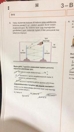 TYT
3. Yatay düzlemde bulunan M kabının içine sabitlenmiş,
birbirine paralel K ve L düzlem aynaları ile bir sistem
oluşturulmuştur. Bu sisteme lazer ışığı kaynağından
gönderilen I ışını, sistemde toplam 4 kez yansıyarak kap
tabanına düşüyor.
K
aynası
aka
AN
DZM
Işık
kaynağı
D) I ve III
L
aynası
Buna göre, I ışınının sistemdeki toplam yansıma
sayısının artırılması için;
M kabının suyla doldurulması,
.Xaynasının I ışınını engellemeyecek kadar K
aynasına yaklaştırılması,
B) Yalnız III
M
kabi
III Işınının K aynasına gelme açısının artırılması
değişikliklerinden hangileri tek başına yapılabilir?
(Kabin su ile doldurulduğu durumda lazer ışığı kaynağı
suyun içinde kalıyor.)
A) Yalnız II
E) II ve III
C) Ive
3-B
4. Ka
K
ara
Bun
nokt
L
LU
JHK
niceli
önem
A) Yal