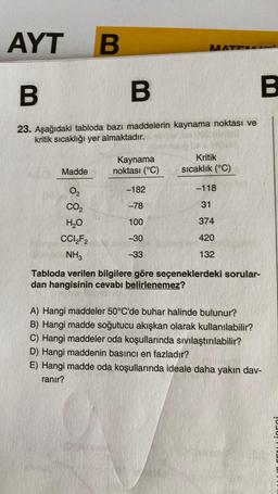 AYT
B
B
23. Aşağıdaki tabloda bazı maddelerin kaynama noktası ve
kritik sıcaklığı yer almaktadır.
Madde
0₂
CO₂
H₂O
CCI₂F2
NH3
B
Kaynama
noktası (°C)
-182
-78
100
-30
-33
MATC
Kritik
sıcaklık (°C)
-118
31
374
420
132
Tabloda verilen bilgilere göre seçeneklerdeki sorular-
dan hangisinin cevabı belirlenemez?
A) Hangi maddeler 50°C'de buhar halinde bulunur?
B) Hangi madde soğutucu akışkan olarak kullanılabilir?
C) Hangi maddeler oda koşullarında sıvılaştırılabilir?
B
D) Hangi maddenin basıncı en fazladır?
E) Hangi madde oda koşullarında ideale daha yakın dav-
ranır?