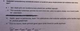 4. Aşağıdaki numaralanmış cümlelerde anlamlı ve kurallı bir parça oluşturulması için sıralama nasıl olma-
lıdır?
a. I. Şair, klasik şiirin sıkı kurallarına karşı çıkarak bazı yenilikler yapmıştır.
H. Yeni semboller kullanması yanında ince zevk ürünü olan, çekici ve coşkulu söyleşi, onun önemli özellik-
leri arasındadır.
Hedimy Lato Bovinin istanbul şairidir.
IV. Nedim, gazel ve şarkılarında, klasik Türk edebiyatında ortak kullanılan semboller yerine kendine özgü
bir söyleyiş geliştirmiştir.
V. Onun bu tutumu, klasik şiirimizin genel yapısı içinde önemli bir yenilik sayılmıştır.
!!!<