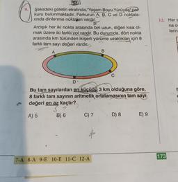 Şekildeki göletin etrafında, "Yaşam Boyu Yürüyüş" par
kuru bulunmaktadır. Parkurun A, B, C ve D noktala-
rinda dinlenme noktaları vardır.
Ardışık her iki nokta arasında biri uzun, diğeri kısa ol-
mak üzere iki farklı yol vardır. Bu durumda, dört nokta
arasında km türünden ikişerli yürüme uzaklıkları için 8
farklı tam sayı değeri vardır.
A
D
14
Bu tam sayılardan en küçüğü 3 km olduğuna göre,
8 farklı tam sayının aritmetik ortalamasının tam sayı
değeri en az kaçtır?
A) 5
B) 6
C) 7
B
7-A 8-A 9-E 10-E 11-C 12-A
D) 8
E) 9
12. Her s
na o
lerin
173