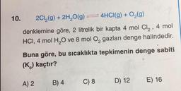 10.
2Cl₂(g) + 2H₂O(g)
4HCI(g) + O₂(g)
denklemine göre, 2 litrelik bir kapta 4 mol Cl₂, 4 mol
HCI, 4 mol H₂O ve 8 mol O₂ gazları denge halindedir.
Buna göre, bu sıcaklıkta tepkimenin denge sabiti
(K) kaçtır?
A) 2
B) 4
C) 8
D) 12
E) 16