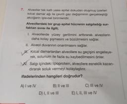 7.
Alveoller tek katlı yassı epitel dokudan oluşmuş üzerleri
kılcal damar ağı ile çevrili gaz değişiminin gerçekleştiği
akciğerin işlevsel birimleridir.
Alveollerdeki bir grup epitel hücrenin salgıladığı sur-
faktan sıvısı ile ilgili;
I. Alveollerde yüzey gerilimini arttırarak alveollerin
daha kolay şişmesini ve büzülmesini sağlar.
II. Alveol duvarının onarılmasını sağlar.
H. Kılcal damarlardan alveollere su geçişini engelleye-
rek, solunum ile fazla su kaybedilmesini önler.
W. Salgi içindeki lipoprotein, alveollere esneklik kazan-
dırarak soluk vermeyi kolaylaştırır.
ifadelerinden hangileri doğrudur?
A) I ve IV
B) II ve III
D) I, II ve III
C) III ve IV
E) I, II, III ve IV
*******