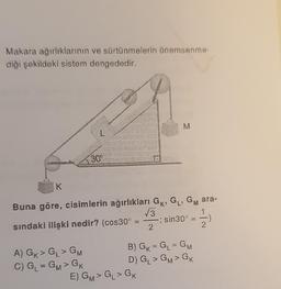 Makara ağırlıklarının ve sürtünmelerin önemsenme-
diği şekildeki sistem dengededir.
K
30%
Buna göre, cisimlerin ağırlıkları GK, GL, GM ara-
1
-; sin30° -)
sındaki ilişki nedir? (cos30° =
A) GK > GL> GM
C) G₁ = GM> GK
√3
E) GM> G > GK
M
2
=
B) GK = GL = GM
D) G₁ > GM > GK