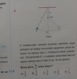 göre
-?
r. Hız
monik
nklemi
9.
40 cm CAP
K
O
h
Çivi
Düşey
K noktasından serbest bırakılan şekildeki basit
sarkacın ipi düşey konumdan geçerken çiviye ta-
kılıyor ve sarkaç topu L noktasına kadar yükseli-
yor. 12s periyotla K - L noktaları arasından salınım
yapan sarkaç topu K dan O ya 4s de geliyor.
Buna göre, h
3
A) 12/13
B) 2/4
oranı kaçtır?
C) // D) //
1
3