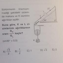 Sürtünmenin önemsen-
mediği şekildeki sistem-
de makara ve K cisminin
ağırlıkları eşittir.
Buna göre, K ve L ci-
simlerinin ağırlıklarının
GK
orani kaçtır?
G₁
(sin30° = 0,5)
A)
√√3
2
B)
2
C) 1
T
30*
2T
D) √3 E) 2