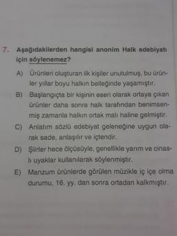 7. Aşağıdakilerden hangisi anonim Halk edebiyatı
için söylenemez?
A) Ürünleri oluşturan ilk kişiler unutulmuş, bu ürün-
ler yıllar boyu halkın belleğinde yaşamıştır.
B) Başlangıçta bir kişinin eseri olarak ortaya çıkan
ürünler daha sonra halk tarafından benimsen-
miş zamanla halkın ortak malı haline gelmiştir.
C) Anlatım sözlü edebiyat geleneğine uygun ola-
rak sade, anlaşılır ve içtendir.
D) Şiirler hece ölçüsüyle, genellikle yarım ve cinas-
li uyaklar kullanılarak söylenmiştir.
E) Manzum ürünlerde görülen müzikle iç içe olma
durumu, 16. yy. dan sonra ortadan kalkmıştır.