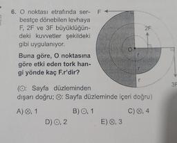 6. O noktası etrafında ser- F
bestçe dönebilen levhaya
F, 2F ve 3F büyüklüğün-
deki kuvvetler şekildeki
gibi uygulanıyor.
Buna göre, O noktasına
göre etki eden tork han-
gi yönde kaç F.r'dir?
D) O, 2
0
(O: Sayfa düzleminden
dışarı doğru; : Sayfa düzleminde içeri doğru)
A) 0,1
B) O, 1
C) 0,4
E) 0,3
2F
3F