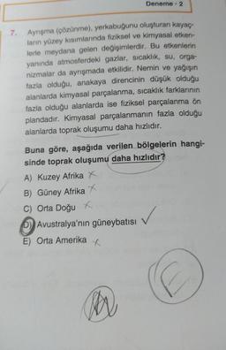 7. Ayrışma (çözünme), yerkabuğunu oluşturan kayaç-
ların yüzey kısımlarında fiziksel ve kimyasal etken-
lerle meydana gelen değişimlerdir. Bu etkenlerin
yanında atmosferdeki gazlar, sıcaklık, su, orga-
nizmalar da ayrışmada etkilidir. Nemin ve yağışın
fazla olduğu, anakaya direncinin düşük olduğu
alanlarda kimyasal parçalanma, sıcaklık farklarının
fazla olduğu alanlarda ise fiziksel parçalanma ön
plandadır. Kimyasal parçalanmanın fazla olduğu
alanlarda toprak oluşumu daha hızlıdır.
Deneme - 2
Buna göre, aşağıda verilen bölgelerin hangi-
sinde toprak oluşumu daha hızlıdır?
A) Kuzey Afrika X
B) Güney Afrika X
C) Orta Doğu x
D) Avustralya'nın güneybatısı
E) Orta Amerika
M