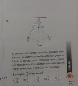 E
i
9.
CAP
K
2
A) 3 B)
3
4
O
K noktasından serbest bırakılan şekildeki basit
sarkacın ipi düşey konumdan geçerken çiviye ta-
kılıyor ve sarkaç topu L noktasına kadar yükseli-
yor. 12s periyotla K - L noktaları arasından salınım
yapan sarkaç topu K dan O ya 4s de geliyor.
Buna göre, h oranı kaçtır?
C)
Çivi
Düşey
O
35
D) 1/3
2/5
E)
3
UZMAN
155