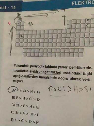 est - 16
6.
LA
H
Sr
CAY. F
2A
AF> CI> H > Sr
ELEKTRO
Yukarıdaki periyodik tabloda yerleri belirtilen ele-
mentlerin elektronegatiflikleri arasındaki ilişki
aşağıdakilerden hangisinde doğru olarak veril-
miştir?
A><I>H> ST
B) F> H > CI > Sr
C) CI > F > H > 