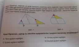 Aysel Oğretmen, doğrular ve açılar konusunu anlattıktan sonra aşağıdaki üçgen biçimindeki kâğıda
Şekil 1'deki gibi birbirine paralel üç doğru parçası çizmiştir. Sonra oluşan üçgenleri noktalı yerden ke-
serek Şekil 2'deki gibi kenarları boyunca üçgenin diğer köşesine yapıştırmıştır. Yapıştırılan köşelerde
boşluk veya taşma olmadığı görülmüştür.
Şekil -1
Şekil -2
Aysel Öğretmen, yaptığı bu etkinlikte aşağıdakilerden hangisini kavratmayı amaçlamıştır?
A) Ters açıların eşitliğini
C) iç ters açıların eşitliğini
B) Yöndeş açıların eşitliğini
D) Dış ters açıların eşitliğini