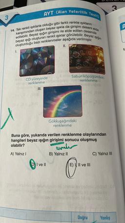 3
AYT (Alan Yeterlilik Testi)
14. Tek renkli ışıklarla olduğu gibi farklı renkte ışıkların
karışımından oluşan beyaz ışıkla da girişim deseni elde
edilebilir. Beyaz ışığın girişimi ile elde edilen desende
beyaz ışığı oluşturan renkli ışıklar görülebilir. Beyaz ışığın
oluşturduğu bazı renklenmeler aşağıda verilmiştir.
I.
erde CD yüzeyinde
renklenme
III.
DI ve II
II.
Gökkuşağındaki
renklenme
Buna göre, yukarıda verilen renklenme olaylarından
hangileri beyaz ışığın girişimi sonucu oluşmuş
olabilir?
A) Yalnız I
www
Sabun köpüğündeki
renklenmed
islo vigob
33(A
12=30
B) Yalnız II
Blutusquin pil
web
P
E) III ve III
No esivab Minu
Doğru
C) Yalnız III
3
nidos .05
UBY
utello
Yanlış
A