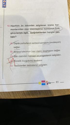 APO
12. Hipofizin ön lobundan salgılanan üreme hor-
monlarından olan lüteinleştirici hormonun ((LH)
görevleriyle ilgili, aşağıdakilerden hangisi yan-
liştır?
A Dişide yumurtanın serbest kalmasını (ovulasyon)
sağlar.
B) Korpus luteumun (sarı cisim) oluşması