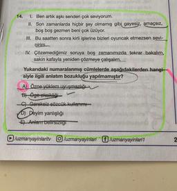 14.
1. Ben artık aşkı senden çok seviyorum.
II. Son zamanlarda hiçbir şey olmamış gibi gayesiz, amaçsız,
boş boş gezmen beni çok üzüyor.
III. Bu saatten sonra kirli işlerine bizleri oyuncak etmezsen sevi-
nirim
IV. Çözemediğimiz soruya boş zamanımızda tekrar bakalım,
sakin kafayla yeniden çözmeye çalışalım.
Yukarıdaki numaralanmış cümlelerde aşağıdakilerden hangi-
siyle ilgili anlatım bozukluğu yapılmamıştır?
A) Özne yüklem uyuşmazlığı
L
B) Öge eksikliği
C) Gereksiz sözcük kullanım
D) Deyim yanlışlığı
E) Anlam belirsizliği
/uzmanyayinlarity /uzmanyayinlari /uzmanyayinlari1
2