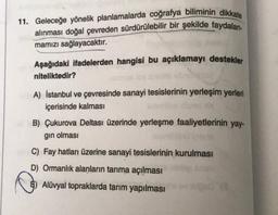 11. Geleceğe yönelik planlamalarda coğrafya biliminin dikkate
alınması doğal çevreden sürdürülebilir bir şekilde faydalan-
mamızı sağlayacaktır.
Aşağıdaki ifadelerden hangisi bu açıklamayı destekler
niteliktedir?
A) İstanbul ve çevresinde sanayi tesislerinin yerleşim yerleri
içerisinde kalması
B) Çukurova Deltası üzerinde yerleşme faaliyetlerinin yay-
gın olması
C) Fay hatları üzerine sanayi tesislerinin kurulması
D) Ormanlık alanların tarıma açılması
Alüvyal topraklarda tarım yapılması