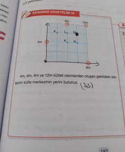 kaldır-
etmesi
k mer-
abını
ütle
ok-
(2,3) şeki
KENDİMİZİ DENEYELİM 30
4m
K
4m
L
P
M
N
12m
4m
4m, 4m, 4m ve 12m kütleli cisimlerden oluşan şekildeki sis-
temin kütle merkezinin yerini bulunuz.
(3,3)
187
X