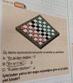 OSYM TİPİ ÖRNEK 9
A
NWAG766
BCDEFG
8
2345678
Üç dama oyuncusuna soruyorlar ve yanıtlar şu şekildedir:
A: "En iyi ben değilim."
B:"En iyi C'dir."
C
C: "B yalan söylüyor."
İçlerinden yalnız biri doğru söylediğine göre en iyi oyna-
yan kimdir?