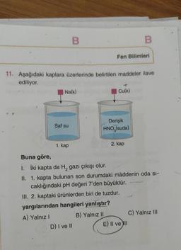 B
Na(k)
Saf su
11. Aşağıdaki kaplara üzerlerinde belirtilen maddeler ilave
ediliyor.
1. kap
Fen Bilimleri
D) I ve II
Cu(k)
Derişik
HNO (suda)
B
2. kap
Buna göre,
1. İki kapta da H₂ gazı çıkışı olur.
II. 1. kapta bulunan son durumdaki maddenin oda si-
caklığındaki pH değeri 7'den büyüktür.
III. 2. kaptaki ürünlerden biri de tuzdur.
yargılarından hangileri yanlıştır?
A) Yalnız I
B) Yalnız II
E) Il ve Ill
C) Yalnız III