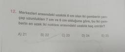 12. Merkezleri arasındaki uzaklık 8 cm olan iki çemberin yarı-
çap uzunlukları 7 cm ve 6 cm olduğuna göre, bu iki çem-
berin en uzak iki noktası arasındaki uzaklık kaç cm'dir?
A) 21
B) 22
C) 23
D) 24
E) 25