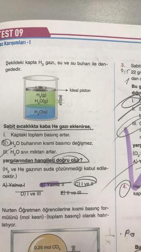 TEST 09
az Karışımları - 1
Şekildeki kapta H₂ gazi, su ve su buharı ile den-
gededir.
H₂(g)
H₂O(g)
H₂O(s)
4
Sabit sıcaklıkta kaba He gazı eklenirse,
I. Kaptaki toplam basınç artar.
11.H₂O buharının kısmi basıncı değişmez.
W. H₂O sivi miktarı artar.
yargıla