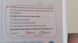 D
12. Bir öğrenci elektron mikroskobu ile organelleri incelerken,
üst üste yassı ancak kenarlara doğru şişkinleşmiş kese-
cikler görüyor.
Bu öğrenci bu hücre ile ilgili olarak;
Ökaryot bir hücredir.
II. Çok hücreli bir canlıya aittir.
H. Bu hücrede mitokondri organeli de vardır.
şeklindeki yargılardan hangilerinde hata yapmıştır?
A) Yalnız I
D) I ve II
BYalnız II
C) Yalnız III
E) II ve III
31