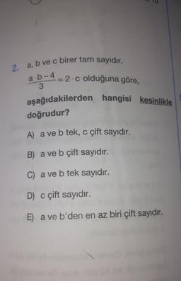 2.
a,
,b ve c birer tam sayıdır.
a.b-4
3
= 2.c olduğuna göre,
aşağıdakilerden hangisi kesinlikle
doğrudur?
A) a ve b tek, c çift sayıdır.
B) a ve b çift sayıdır.
C) a ve b tek sayıdır.
D) c çift sayıdır.
E) a ve b'den en az biri çift sayıdır.