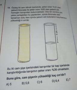 eri
19. Özdeş iki cam silindir içerisinde, şeker oranı %30 olan
şekerli limonata ile şeker oranı %50 olan şekerli süt
homojen karışımları bulunmaktadır. Düz bir zemine yan
yana yerleştirilen bu şişelerden, içinde limonata olan
tamamen dolu iken içinde şekerli süt bulunanın boş kısmının
yüksekliği 4 cm'dir.
4 cm
Bu iki cam şişe içerisindeki karışımlar bir kap içerisinde
karıştırıldığında karışımın şeker oranı %36 olmaktadır.
Buna göre, cam şişenin yüksekliği kaç cm'dir?
A) 5
B) 5,6
C) 6
D) 6,4
E) 7