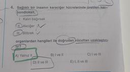 4. Sağlıklı bir insanın karaciğer hücrelerinde üretilen kar-
bondioksit,
I. Kalın bağırsak
II. Akciğer
III. Böbrek
organlardan hangileri ile doğrudan vücuttan uzaklaştırı-
Tir?
A) Yalnız II
D) II ve III
B) I ve II
C) I ve III
E) I, II ve III