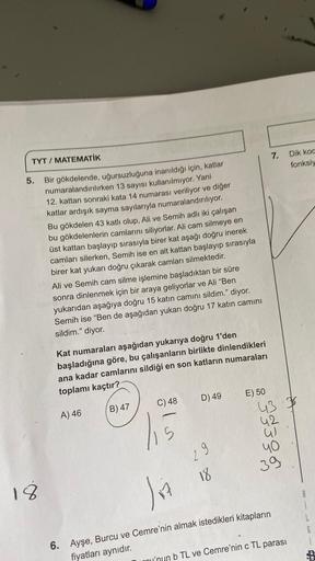 TYT / MATEMATİK
5. Bir gökdelende, uğursuzluğuna inanıldığı için, katlar
numaralandırılırken 13 sayısı kullanılmıyor. Yani
12. kattan sonraki kata 14 numarası veriliyor ve diğer
katlar ardışık sayma sayılarıyla numaralandırılıyor.
18
Bu gökdelen 43 katlı o