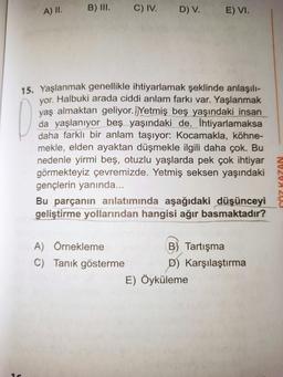 A) II. B) III.
C) IV.
A) Örnekleme
C) Tanık gösterme
D) V.
15. Yaşlanmak genellikle ihtiyarlamak şeklinde anlaşılı-
yor. Halbuki arada ciddi anlam farkı var. Yaşlanmak
yaş almaktan geliyor. Yetmiş beş yaşındaki insan
da yaşlanıyor beş yaşındaki de. İhtiyarlamaksa
daha farklı bir anlam taşıyor: Kocamakla, köhne-
mekle, elden ayaktan düşmekle ilgili daha çok. Bu
nedenle yirmi beş, otuzlu yaşlarda pek çok ihtiyar
görmekteyiz çevremizde. Yetmiş seksen yaşındaki
gençlerin yanında...
Bu parçanın anlatımında aşağıdaki düşünceyi
geliştirme yollarından hangisi ağır basmaktadır?
E) VI.
and
E) Öyküleme
B) Tartışma
D) Karşılaştırma
GÖZ KAZAN