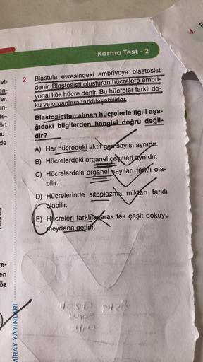 et-
en-
ler.
in-
te-
ört
nu-
de
e-
E
en
öz
MİRAY YAYINLARI
Karma Test - 2
2. Blastula evresindeki embriyoya blastosist
denir. Blastosisti olusturan hücrelere embri-
yonal kök hücre denir. Bu hücreler farklı do-
ku ve organlara farklılaşabilirler.
Blastosis