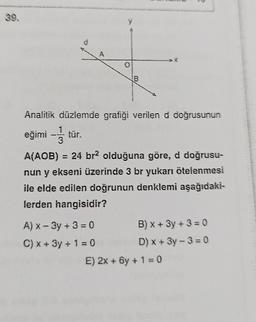 39.
d
y
A) x-3y + 3 = 0
C) x + 3y + 1 = 0
B
Analitik düzlemde grafiği verilen d doğrusunun
eğimi – tür.
3
A(AOB) = 24 br2 olduğuna göre, d doğrusu-
nun y ekseni üzerinde 3 br yukarı ötelenmesi
ile elde edilen doğrunun denklemi aşağıdaki-
lerden hangisidir?
2
B) x + 3y + 3 = 0
D) x+3y-3=0
E) 2x + 6y + 1 = 0