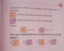 2.
Mozaik M
Aşağıda bazı şekiller ve bu şekillerin ifade ettiği işlemler
verilmiştir.
: İçine yazılan sayının karesini ifade eder.
: İçine yazılan sayının küpünü ifade eder.
Örnek:
A)
3
Buna göre aşağıdakilerden
çüktür?
4
= 3²=9
B)
-3
= 2³=8
2
hangisinin sonucu en kü-
C) -2
D)
1