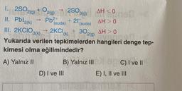 1.2502(0)+02(0)22503(g) AH<0
II. Pbl2(k)
Pb²+
+ 21 (suda)
(suda)
AH> 0
III. 2KCIO3(k) → 2KCl (k) + 302(g) AH> 0
Yukarıda verilen tepkimelerden hangileri denge tep-
kimesi olma eğilimindedir?
A) Yalnız II
B) Yalnız III
D) I ve Ill
C) I ve II
E) I, II ve III