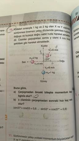 mare-
erinin
deki
kla-
5
h
ekil I
ir?
AST
10. Kütleleri sırasıyla 1 kg ve 2 kg olan X ve Y cisimleri
sürtünmesi önemsiz yatay düzlemde şekildeki hızlarla
doğuya ve kuzeye doğru sabit hızla hareket etmekte
dir. Cisimler çarpıştıktan sonra y cismi 5 m/s hızla
SISY
şekildeki gibi hareket etmektedir.
Kuzey
m₁-2 kg
Bati ---
V₁=4 m/s
andgerig in d
10
V₁=5 m/s
Este
y
153⁰
Güney
V₂=6 m/s
→----------- Doğu
6
nemot
TAGSH
mx=1 kg
Lives
munoy x-indo Xamno nabur
2 S
Buna göre,
a) Çarpışmadan önceki bileşke momentum kaç
2.
kgm/s olur? Q
b) x cisminin çarpışmadan sonraki hızı kaç m/s
D-1611071909
olur?
(sin37°= cos53 = 0,6, sin53° = cos37° = 0,8)
Can 8 boek
rochisme
PRO
Bir
Sürtün
süratle
esnek
11. Sürtünmesiz yatay yoldaki momentum büyüklükleri eşit
om X ve Y cisimlari
Cis
larl
ya
A