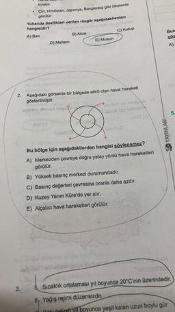 bırakır.
3.
Çin, Hindistan, Japonya, Bangladeş gibi ülkelerde
görülür.
Yukarıda özellikleri verilen rüzgâr aşağıdakilerden H
hangisidir?
A) Bati
D) Meltem
B) Alize
hie (0
E) Muson
2. Aşağıdaki görselde bir bölgede etkili olan hava hareketi
gösterilmiştir.
C) Kutup
viibia teng laignay nelhavsbros A
Tsamia joy sories
ovlog (0
Bu bölge için aşağıdakilerden hangisi söylenemez?
A) Merkezden çevreye doğru yatay yönlü hava hareketleri
görülür.
B) Yüksek basınç merkezi durumundadır.
C) Basınç değerleri çevresine oranla daha azdır.
D) Kuzey Yarım Küre'de yer alır.
E) Alçalıcı hava hareketleri görülür.
3D YAYINLARI
Bun
gös
A)
5.
Sıcaklık ortalaması yıl boyunca 20°C'nin üzerindedir.
ll, Yağış rejimi düzensizdir.
nitki örtüsü yıl boyunca yeşil kalan uzun boylu gür