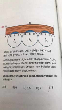 40. D
A
E 8 FG
ỏ,
40
ABCD bir dikdörtgen, |AE| = |FG| = |HK| = |LB|,
|EF| = |GH| = |KL| = 8 cm, |DC| = 40 cm
A) 5
8 HK 8 L
0₂
0₂
B) 6
ABCD dikdörtgeni biçimindeki ahşap üzerine 0₁, 02,
03 merkezli eş çemberler birbirine teğet olarak şekil-
deki gibi yerleştiriliyor. Oluşan mavi bölgeler kesile-
rek ahşapta desen oluşturuluyor.
C
Buna göre, yerleştirilen çemberlerin yarıçapı kaç
birimdir?
C) 6,5 D) 7
B
E) 8