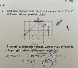 K-2
9. Eşit kare bölmeli düzlemde K ve L aynaları ile X, Y ve Z
noktasal cisimleri şekildeki gibidir.
K
44
D) X ve Z
Z
FIZIK
Buna göre, gözlemci Kaynası yardımıyla L aynasında
oluşan görüntülerden hangilerini görür?
A) Yalnız X
B) Yalnız Y
C) X ve Y
E) Y ye Z