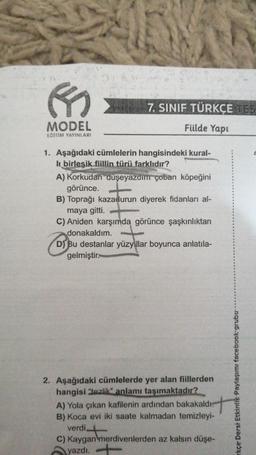 B
MODEL
EGITIM YAYINLARI
7. SINIF TÜRKÇE TES
Füilde Yapı
1. Aşağıdaki cümlelerin hangisindeki kural-
li birleşik fiillin türü farklıdır?
A) Korkudan düşeyazdım çoban köpeğini
görünce.
B) Toprağı kazadurun diyerek fidanları al-
maya gitti.
C) Aniden karşımda görünce şaşkınlıktan
donakaldım.
D) Bu destanlar yüzyıllar boyunca anlatıla-
gelmiştir.
2. Aşağıdaki cümlelerde yer alan fiillerden
hangisi "tezlik" anlamı taşımaktadır?
A) Yola çıkan kafilenin ardından bakakaldı.
B) Koca evi iki saate kalmadan temizleyi-
verdi
C) Kaygan merdivenlerden az kalsın düşe-
yazdı.
rkçe Dersi Etkinlik Paylaşımı facebook-grubu