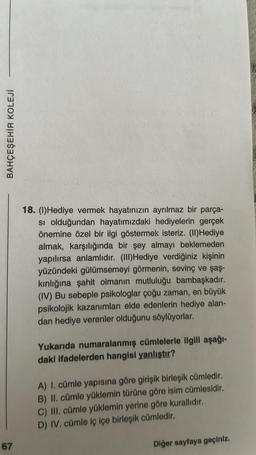 BAHÇEŞEHİR KOLEJİ
67
18. (1)Hediye vermek hayatınızın ayrılmaz bir parça-
si olduğundan hayatımızdaki hediyelerin gerçek
önemine özel bir ilgi göstermek isteriz. (II)Hediye
almak, karşılığında bir şey almayı beklemeden
yapılırsa anlamlıdır. (III)Hediye verdiğiniz kişinin
yüzündeki gülümsemeyi görmenin, sevinç ve şaş-
kınlığına şahit olmanın mutluluğu bambaşkadır.
(IV) Bu sebeple psikologlar çoğu zaman, en büyük
psikolojik kazanımları elde edenlerin hediye alan-
dan hediye verenler olduğunu söylüyorlar.
Yukarıda numaralanmış cümlelerle ilgili aşağı-
daki ifadelerden hangisi yanlıştır?
A) I. cümle yapısına göre girişik birleşik cümledir.
B) II. cümle yüklemin türüne göre isim cümlesidir.
C) III. cümle yüklemin yerine göre kurallıdır.
D) IV. cümle iç içe birleşik cümledir.
Diğer sayfaya geçiniz.