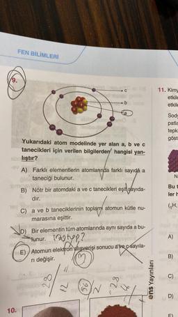 9.
FEN BİLİMLERİ
+
Yukarıdaki atom modelinde yer alan a, b ve c
tanecikleri için verilen bilgilerden hangisi yan-
sbnlıştır?
VD)
D)
-ev E
A) Farklı elementlerin atomlarında farklı sayıda a
taneciği bulunur.
no
simiosvildi.
B) Nötr bir atomdaki a ve c tanecikleri eşit şayıda-
dır.
10.
10V
C) a ve b taneciklerinin toplamí atomun kütle nu-
marasına eşittir.
Hobice
sori unicamo s
nelibeste Char
28
Bir elementin tüm atomlarında aynı sayıda a bu-
Tunur. p?u nhohegeymix
Teamlo
CE) Atomun elektron alışverişi sonucu avec sayıla-
ri değişir.
-b
BVI
9.G
N
28
7
ens Yayınları
11. Kimy
etkile
etkile
Sody
patla
tepki
göst
Na
Bu t
ler h
(₁H,
ligst ne
A)
B)
C)
D)
ū