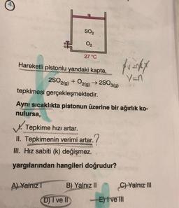 SO₂
02
Hareketli pistonlu yandaki kapta,
27 °C
A) Yalnız T
2SO2(g) + O2(g) →2SO3(g)
tepkimesi gerçekleşmektedir.
Aynı sıcaklıkta pistonun üzerine bir ağırlık ko-
nulursa,
Tepkime hızı artar.
II. Tepkimenin verimi artar.
III. Hız sabiti (k) değişmez.
yargılarından hangileri doğrudur?
D) I ve II
B) Yalnız II
funkt
V=n
C) Yalnız III
- E) I ve III