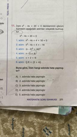 00
inin
125
en
2}
22
R
TEAS PRESS-
11. İrem x² - 4x + 20 = 0 denkleminin çözüm
kümesini aşağıdaki adımları izleyerek bulmuş-
tur.
x² - 4x + 20 =0
1. adım: x² - 4x + 4 + 16 = 0
2. adim: x² - 4x + 4 = -16
3. adim: (x-2)2 = (41) ²
4. adim: x2 = 4₁
5. adim: x = 2 + 4i
6. adim: Ç.K= {2+ 4i}
Buna göre, İrem hangi adımda hata yapmış-
tır?
A) 1. adımda hata yapmıştır
B) 2. adımda hata yapmıştır
C) 3. adımda hata yapmıştır
D) 4. adımda hata yapmıştır
E) 5. adımda hata yapmıştır
MATEMATİK SORU BANKASI 271
75