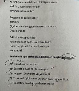 9.
Karanlığın insanı delirten bir ihtişamı vardır
Yıldızlar, aydınlık fikirler gibi
Tavanda salkım salkım
Bu gece dağ başları kadar
Yalnızım.
Çiçekler damlıyor gecenin parmaklarından,
Dudaklarımda
Eski bir ektep türküsü
Karanlıkta sana doğru uzanmış ellerim,
Gözlerim, gözlerini arıyor durmadan;
Neredesin?
Bu dizelerle ilgili olarak aşağıdakilerden hangisi söylenemez?
agating
A Didaktik unsurlar içerir.
B Serbest ölçüyle oluşturulmuştur.
C) Imgesel söyleyişlere yer verilmiştir.
DUyak, redif gibi ahenk unsurları önemsenmemiştir.
EX Benzetme sanatından yararlanılmıştır.