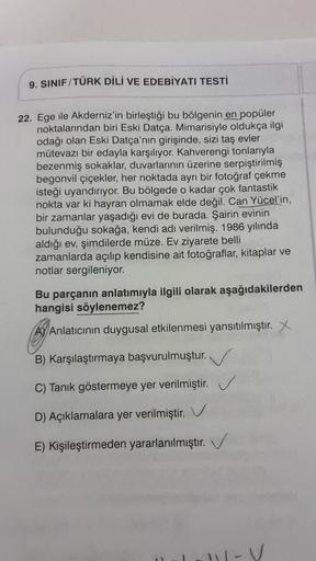 9. SINIF/TÜRK DİLİ VE EDEBİYATI TESTİ
22. Ege ile Akderniz'in birleştiği bu bölgenin en popüler
noktalarından biri Eski Datça. Mimarisiyle oldukça ilgi
odağı olan Eski Datça'nın girişinde, sizi taş evler
mütevazı bir edayla karşılıyor. Kahverengi tonlarıyl