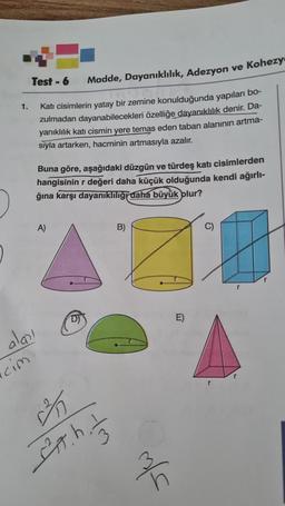 1.
Test-6
aları
icim
Kati cisimlerin yatay bir zemine konulduğunda yapıları bo-
zulmadan dayanabilecekleri özelliğe dayanıklılık denir. Da-
yanıklılık katı cismin yere temas eden taban alanının artma-
siyla artarken, hacminin artmasıyla azalır.
Madde, Dayanıklılık, Adezyon ve Kohezy
Buna göre, aşağıdaki düzgün ve türdeş katı cisimlerden
hangisinin r değeri daha küçük olduğunda kendi ağırlı-
ğına karşı dayanıklılığı daha büyük olur?
A)
D)
3
It. his
B)
m/s
E)
C)
r
r